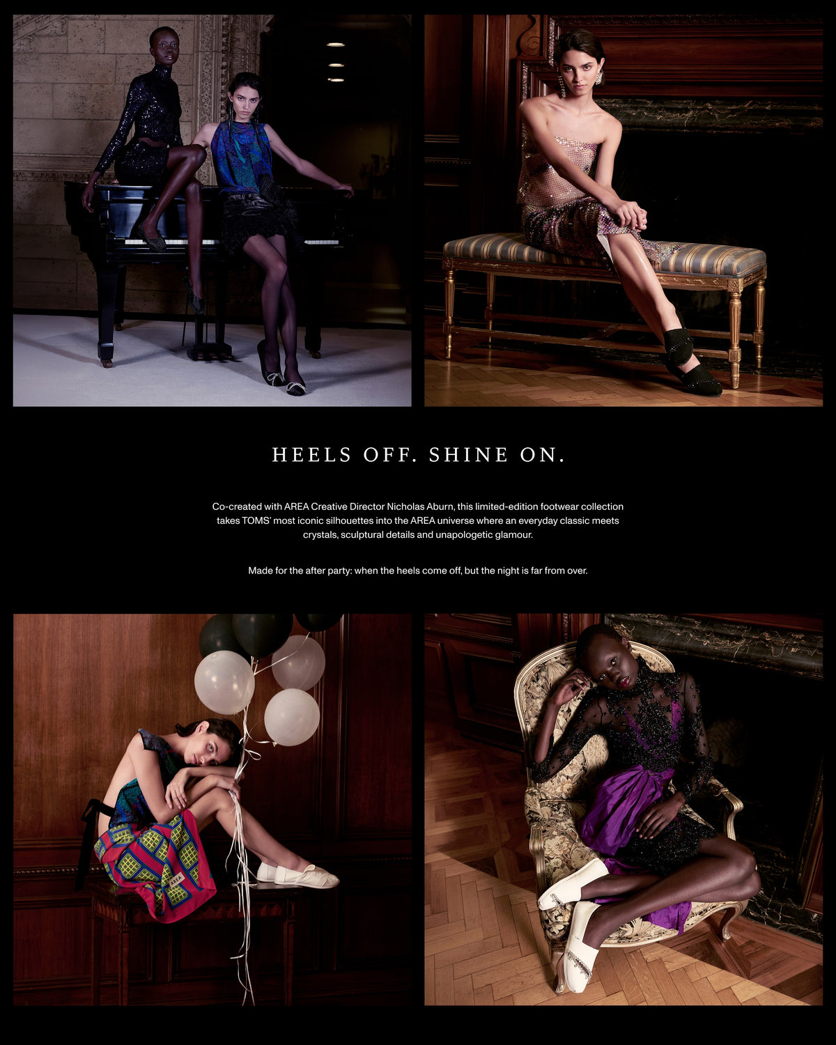 HEELS OFF. SHINE ON. Co-created with AREA Creative Director Nicholas Aburn, this limited-edition footwear collection takes TOMS’ most iconic silhouettes into the AREA universe where an everyday classic meets crystals, sculptural details and unapologetic glamour. Made for the after party: when the heels come off, but the night is far from over.