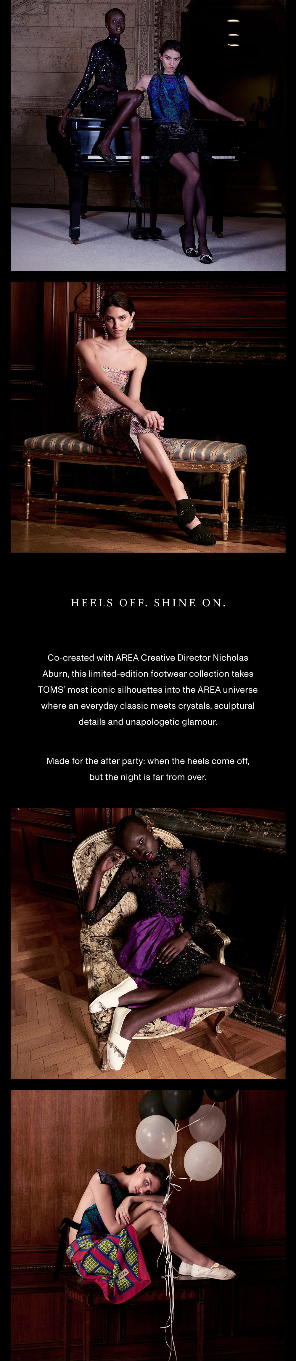 HEELS OFF. SHINE ON. Co-created with AREA Creative Director Nicholas Aburn, this limited-edition footwear collection takes TOMS’ most iconic silhouettes into the AREA universe where an everyday classic meets crystals, sculptural details and unapologetic glamour. Made for the after party: when the heels come off, but the night is far from over.