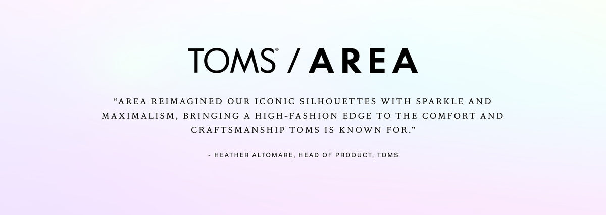 “AREA reimagined our iconic silhouettes with sparkle and maximalism, bringing a high-fashion edge to the comfort and craftsmanship TOMS is known for.” — Heather Altomare, Head of Product, TOMS.