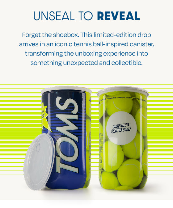 UNSEAL TO REVEAL. Forget the shoebox. This limited-edition drop arrives in an iconic tennis ball-inspired canister, transforming the unboxing experience into something unexpected and collectible. Shoe canister shown front: TOMS; back: PUT YOUR SPIN ON IT.