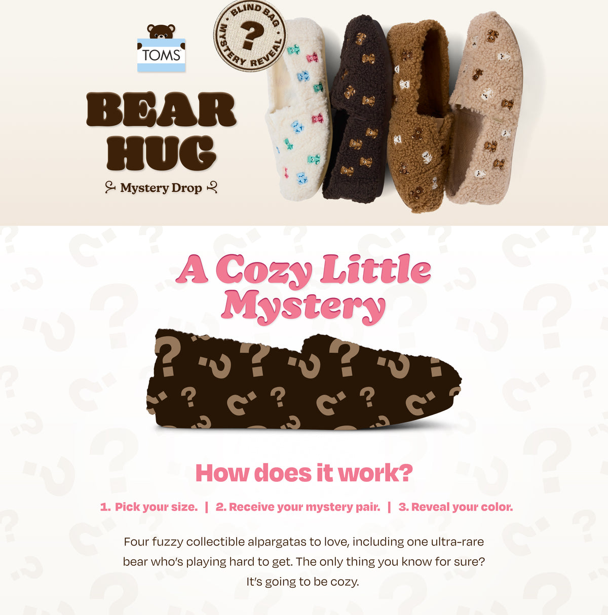 TOMS BEAR HUG Mystery Drop. BLIND BAG MYSTERY REVEAL. Alpargata Classic Mystery Bear Bag in 4 colorways shown. A Cozy Little Mystery. How does it work? 1, Pick your size. 2, Receive your mystery pair. 3, Reveal your color. Four fuzzy collectible alpargatas to love, including one ultra-rare bear who’s playing hard to get. The only thing you know for sure? It’s going to be cozy.