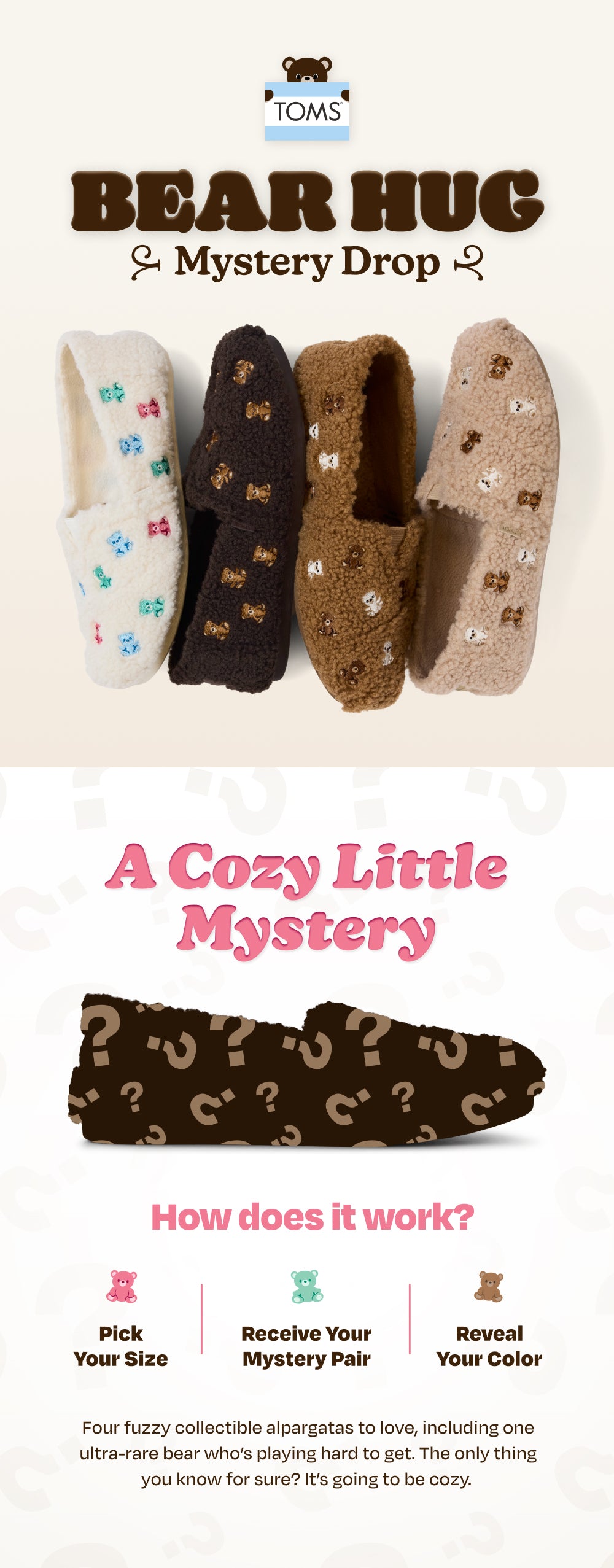 TOMS BEAR HUG Mystery Drop. BLIND BAG MYSTERY REVEAL. Alpargata Classic Mystery Bear Bag in 4 colorways shown. A Cozy Little Mystery. How does it work? 1, Pick your size. 2, Receive your mystery pair. 3, Reveal your color. Four fuzzy collectible alpargatas to love, including one ultra-rare bear who’s playing hard to get. The only thing you know for sure? It’s going to be cozy.
